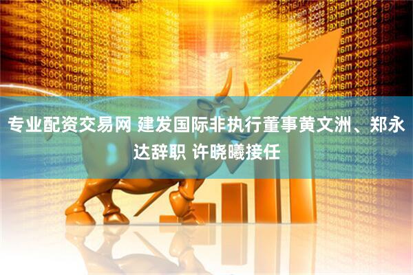 专业配资交易网 建发国际非执行董事黄文洲、郑永达辞职 许晓曦接任