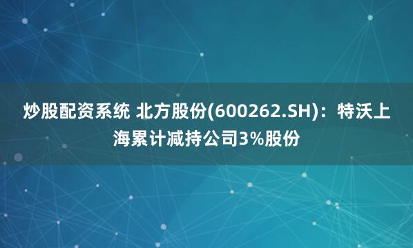 炒股配资系统 北方股份(600262.SH)：特沃上海累计减持公司3%股份