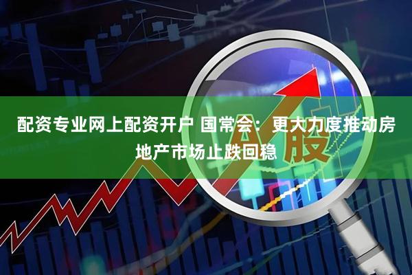 配资专业网上配资开户 国常会：更大力度推动房地产市场止跌回稳
