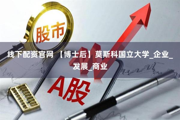 线下配资官网 【博士后】莫斯科国立大学_企业_发展_商业
