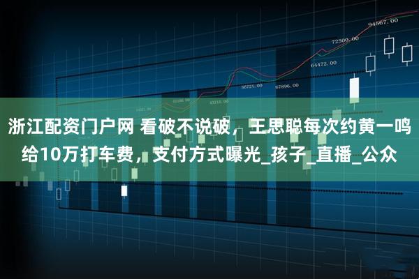 浙江配资门户网 看破不说破，王思聪每次约黄一鸣给10万打车费，支付方式曝光_孩子_直播_公众