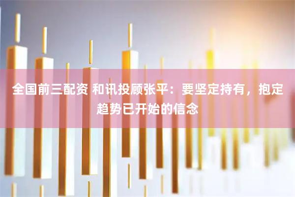 全国前三配资 和讯投顾张平：要坚定持有，抱定趋势已开始的信念