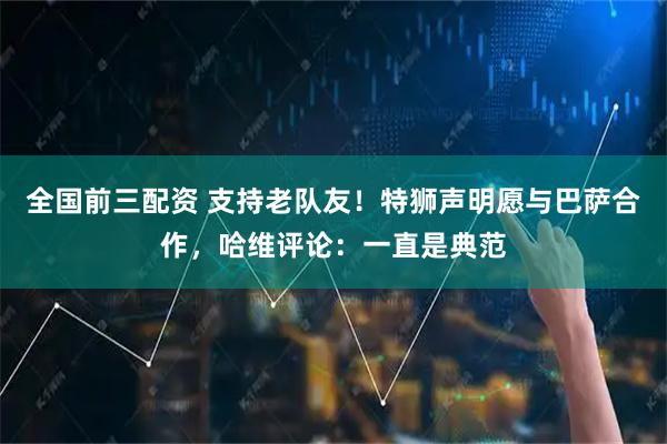 全国前三配资 支持老队友！特狮声明愿与巴萨合作，哈维评论：一直是典范