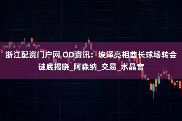 浙江配资门户网 OD资讯：埃泽亮相酋长球场转会谜底揭晓_阿森纳_交易_水晶宫