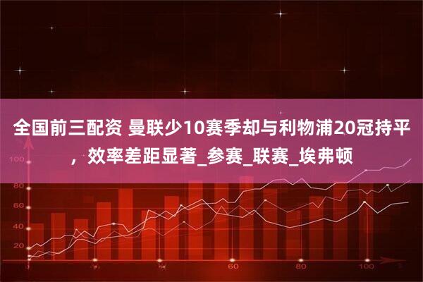 全国前三配资 曼联少10赛季却与利物浦20冠持平，效率差距显著_参赛_联赛_埃弗顿