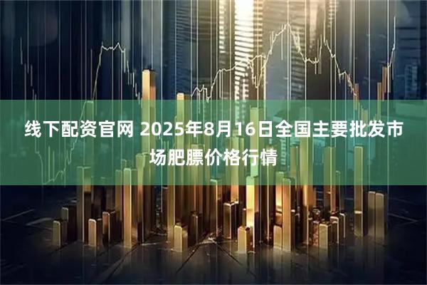线下配资官网 2025年8月16日全国主要批发市场肥膘价格行情