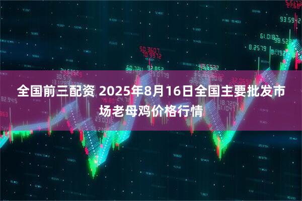 全国前三配资 2025年8月16日全国主要批发市场老母鸡价格行情