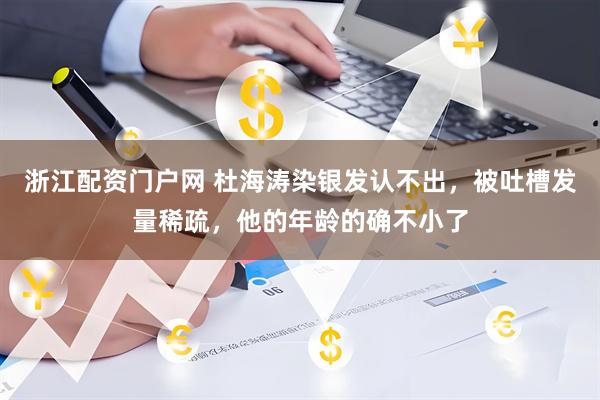 浙江配资门户网 杜海涛染银发认不出，被吐槽发量稀疏，他的年龄的确不小了