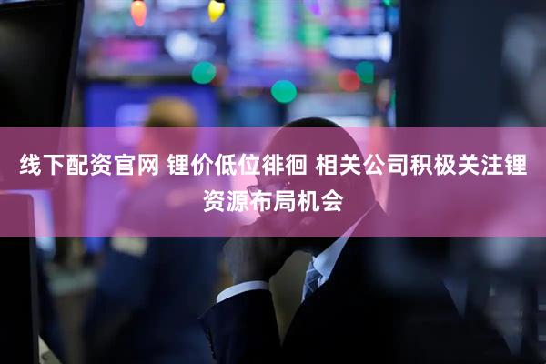 线下配资官网 锂价低位徘徊 相关公司积极关注锂资源布局机会