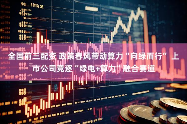 全国前三配资 政策春风带动算力“向绿而行” 上市公司竞逐“绿电+算力”融合赛道
