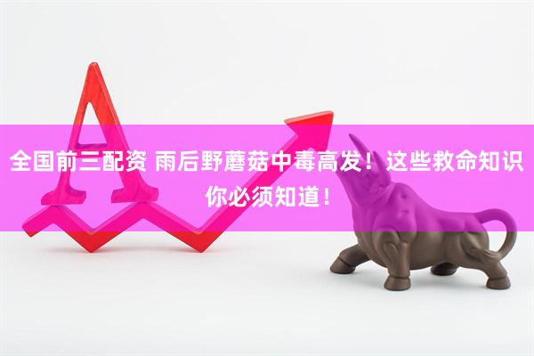 全国前三配资 雨后野蘑菇中毒高发！这些救命知识你必须知道！