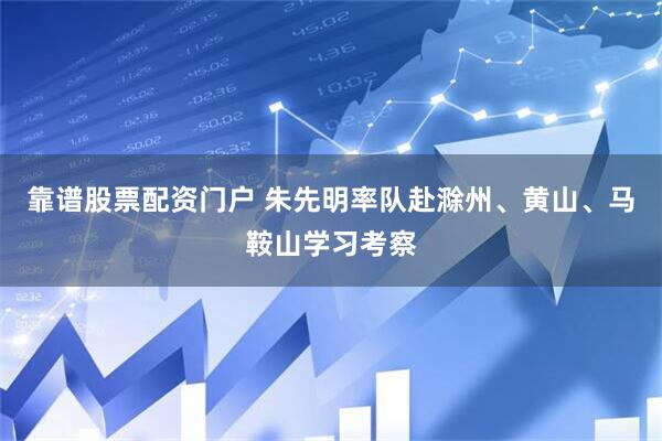 靠谱股票配资门户 朱先明率队赴滁州、黄山、马鞍山学习考察