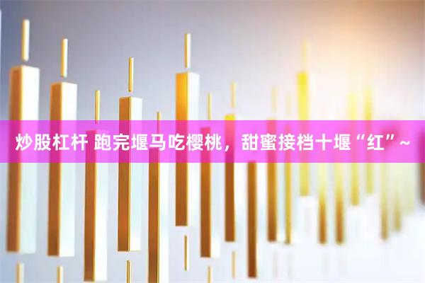 炒股杠杆 跑完堰马吃樱桃，甜蜜接档十堰“红”~