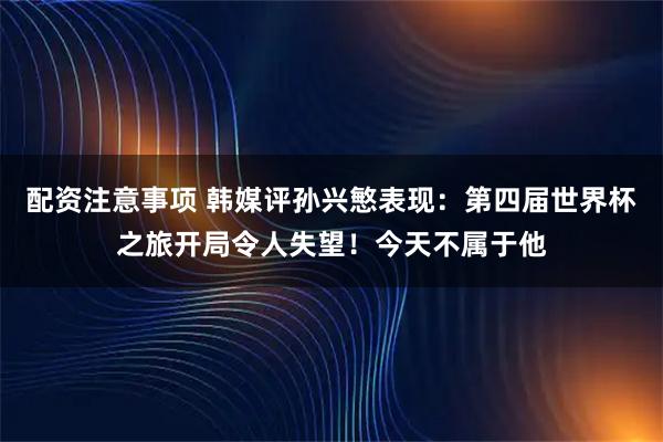 配资注意事项 韩媒评孙兴慜表现：第四届世界杯之旅开局令人失望！今天不属于他