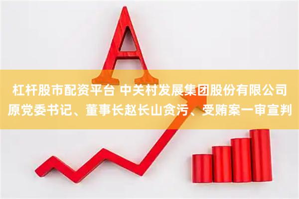 杠杆股市配资平台 中关村发展集团股份有限公司原党委书记、董事长赵长山贪污、受贿案一审宣判