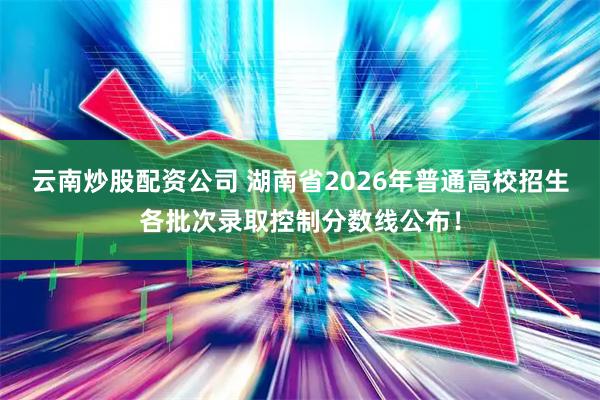 云南炒股配资公司 湖南省2026年普通高校招生各批次录取控制分数线公布！