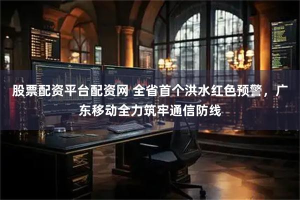 股票配资平台配资网 全省首个洪水红色预警，广东移动全力筑牢通信防线
