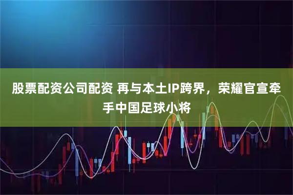 股票配资公司配资 再与本土IP跨界，荣耀官宣牵手中国足球小将