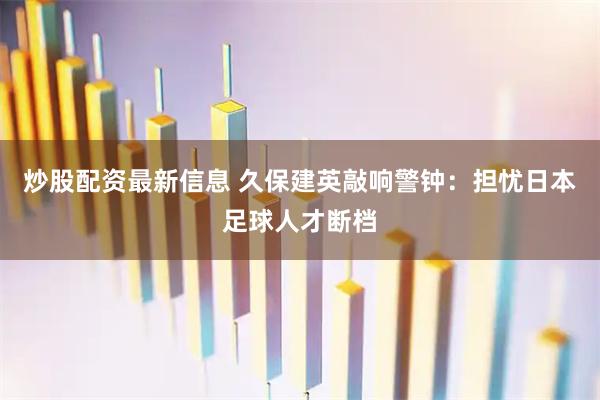 炒股配资最新信息 久保建英敲响警钟：担忧日本足球人才断档