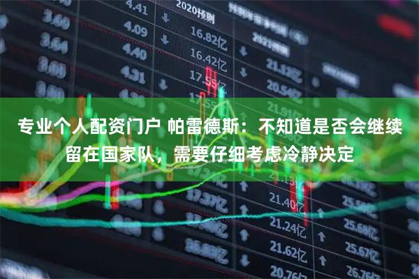 专业个人配资门户 帕雷德斯：不知道是否会继续留在国家队，需要仔细考虑冷静决定